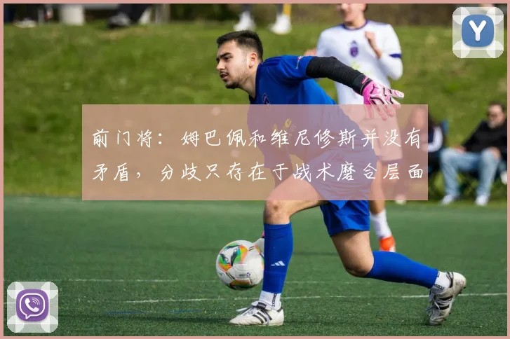 前门将：姆巴佩和维尼修斯并没有矛盾，分歧只存在于战术磨合层面