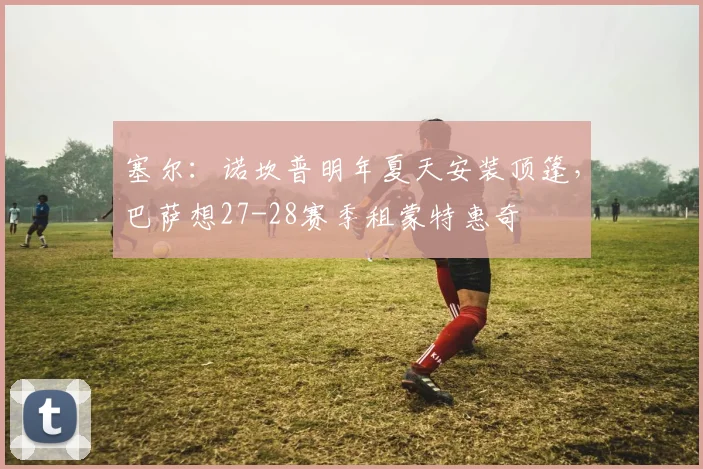 塞尔：诺坎普明年夏天安装顶篷，巴萨想27-28赛季租蒙特惠奇