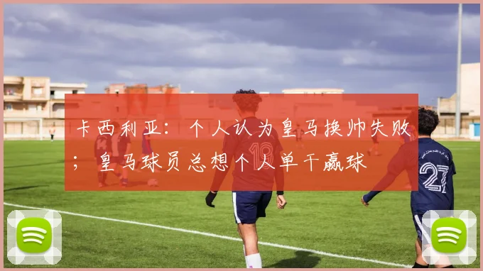 卡西利亚：个人认为皇马换帅失败；皇马球员总想个人单干赢球